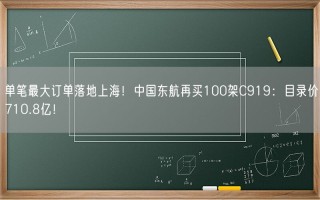 单笔最大订单落地上海！中国东航再买100架C919：目录价710.8亿！