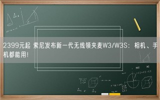 2399元起 索尼发布新一代无线领夹麦W3/W3S：相机、手机都能用！