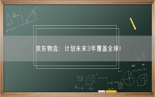 京东物流：计划未来3年覆盖全球！