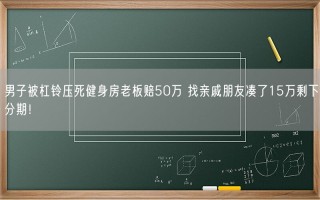 男子被杠铃压死健身房老板赔50万 找亲戚朋友凑了15万剩下分期！