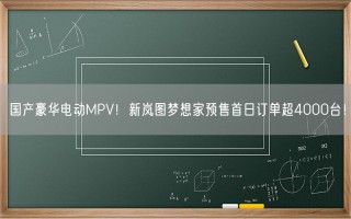 国产豪华电动MPV！新岚图梦想家预售首日订单超4000台！