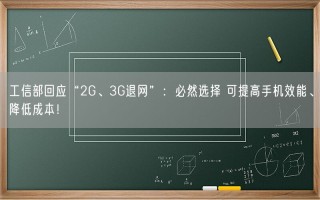 工信部回应“2G、3G退网”：必然选择 可提高手机效能、降低成本！