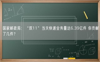 国家邮政局：“双11”当天快递业务量达6.39亿件 你贡献了几件？