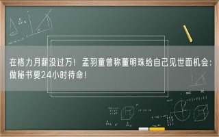 在格力月薪没过万！孟羽童曾称董明珠给自己见世面机会：做秘书要24小时待命！