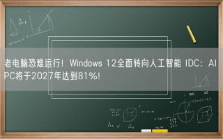 老电脑恐难运行！Windows 12全面转向人工智能 IDC：AI PC将于2027年达到81%！