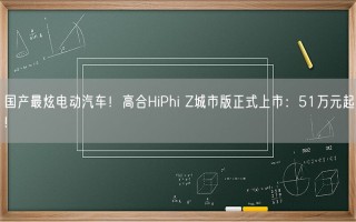 国产最炫电动汽车！高合HiPhi Z城市版正式上市：51万元起!