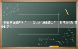 一加首款折叠屏来了！一加Open渲染图出炉：极具辨识度 售价过万！