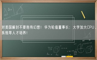 对美国解封不要抱有幻想！华为轮值董事长：大学加大CPU、系统等人才培养！