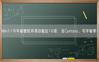 Win11今年被微软弃用功能达16项：含Cortana、写字板等！