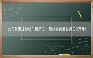 公司辞退提前吃午饭员工：最终被判赔付员工2万元！