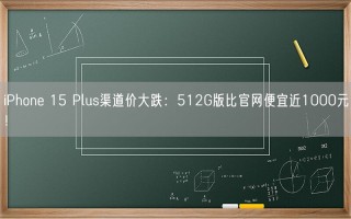 iPhone 15 Plus渠道价大跌：512G版比官网便宜近1000元！