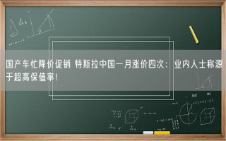 国产车忙降价促销 特斯拉中国一月涨价四次：业内人士称源于超高保值率！