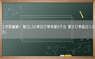 上市即巅峰！智己LS6单日订单突破8千台 累计订单超过3.8万！