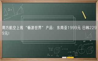 南方航空上线“畅游世界”产品：东南亚1999元 日韩2299元！