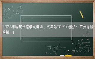 2023年国庆长假最火机场、火车站TOP10出炉：广州稳居双第一！