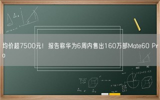 均价超7500元！报告称华为6周内售出160万部Mate60 Pro