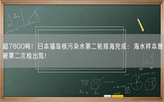 超7800吨！日本福岛核污染水第二轮排海完成：海水样本曾被第二次检出氚！