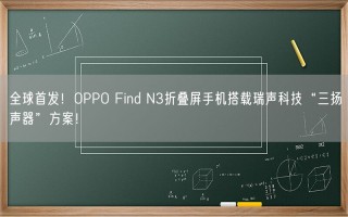 全球首发！OPPO Find N3折叠屏手机搭载瑞声科技“三扬声器”方案！