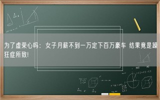 为了虚荣心吗：女子月薪不到一万定下百万豪车 结果竟是躁狂症所致!