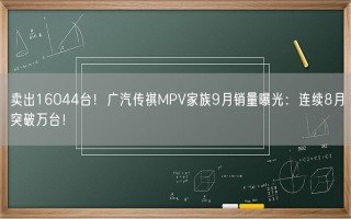 卖出16044台！广汽传祺MPV家族9月销量曝光：连续8月突破万台！