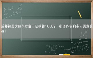 成都被恶犬咬伤女童已获捐超100万：街道办称狗主人愿意赔偿！