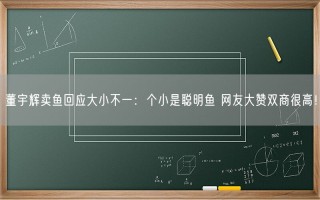 董宇辉卖鱼回应大小不一：个小是聪明鱼 网友大赞双商很高！