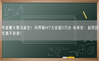 年度最大黑马诞生！问界新M7大定超5万台 余承东：起死回生真不容易！