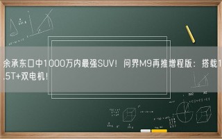 余承东口中1000万内最强SUV！问界M9再推增程版：搭载1.5T+双电机！