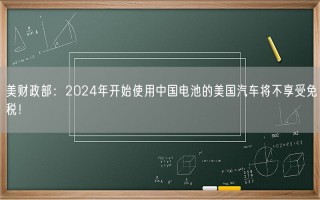 美财政部：2024年开始使用中国电池的美国汽车将不享受免税！