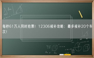 每秒61万人同时抢票！12306候补攻略：最多候补20个车次！