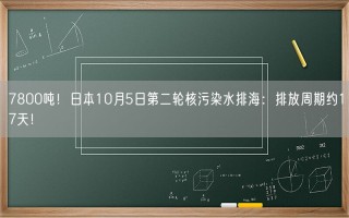 7800吨！日本10月5日第二轮核污染水排海：排放周期约17天！