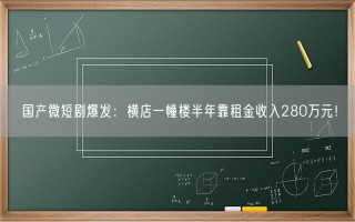 国产微短剧爆发：横店一幢楼半年靠租金收入280万元！