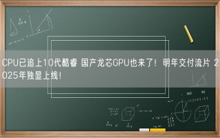 CPU已追上10代酷睿 国产龙芯GPU也来了！明年交付流片 2025年独显上线！