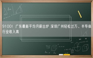 9100！广东最新平均月薪出炉 深圳广州轻松过万、半导体行业收入高