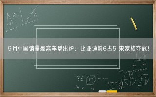 9月中国销量最高车型出炉：比亚迪前6占5 宋家族夺冠！