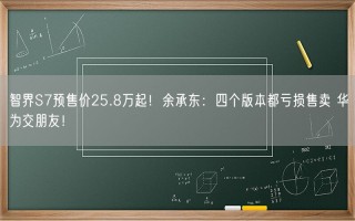 智界S7预售价25.8万起！余承东：四个版本都亏损售卖 华为交朋友！