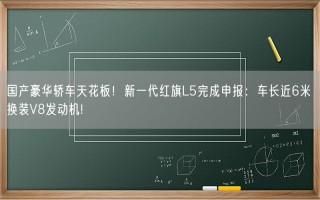 国产豪华轿车天花板！新一代红旗L5完成申报：车长近6米 换装V8发动机!