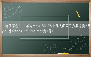 “电子茅台”！华为Mate 60 RS非凡大师第三方渠道卖3万多：比iPhone 15 Pro Max贵1倍！