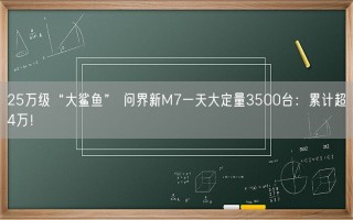 25万级“大鲨鱼” 问界新M7一天大定量3500台：累计超4万！