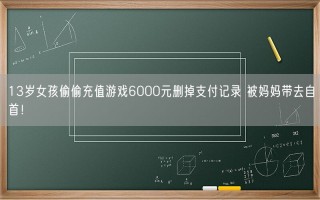 13岁女孩偷偷充值游戏6000元删掉支付记录 被妈妈带去自首！