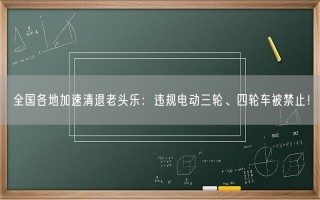 全国各地加速清退老头乐：违规电动三轮、四轮车被禁止！