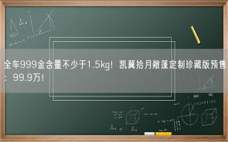 全车999金含量不少于1.5kg！凯翼拾月敞篷定制珍藏版预售：99.9万！