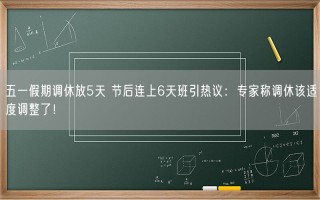 五一假期调休放5天 节后连上6天班引热议：专家称调休该适度调整了！