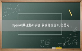 OpenAI拟研发AI手机 软银将投资10亿美元！