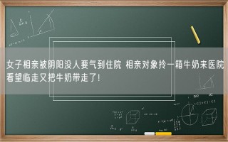 女子相亲被阴阳没人要气到住院 相亲对象拎一箱牛奶来医院看望临走又把牛奶带走了！