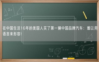 在中国生活16年的美国人买了第一辆中国品牌汽车：难以用语言来形容！