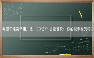 我国千兆宽带用户达1.39亿户 加速普及：你的城市在列吗？